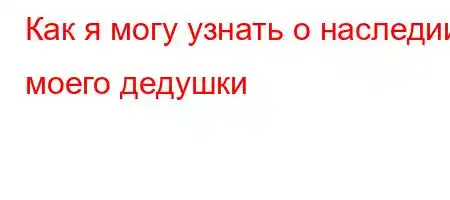 Как я могу узнать о наследии моего дедушки